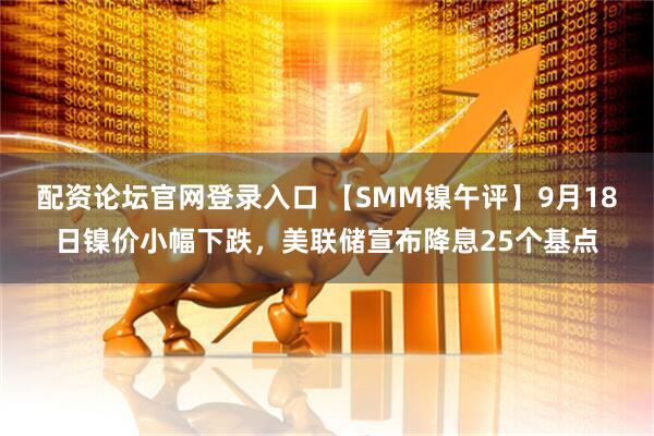 配资论坛官网登录入口 【SMM镍午评】9月18日镍价小幅下跌，美联储宣布降息25个基点