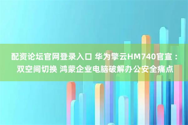 配资论坛官网登录入口 华为擎云HM740官宣 : 双空间切换 鸿蒙企业电脑破解办公安全痛点