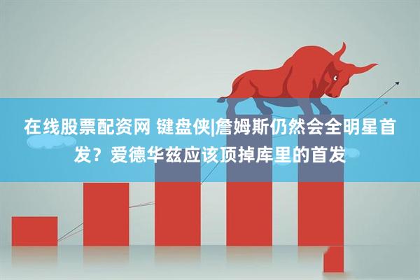 在线股票配资网 键盘侠|詹姆斯仍然会全明星首发？爱德华兹应该顶掉库里的首发