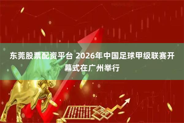 东莞股票配资平台 2026年中国足球甲级联赛开幕式在广州举行