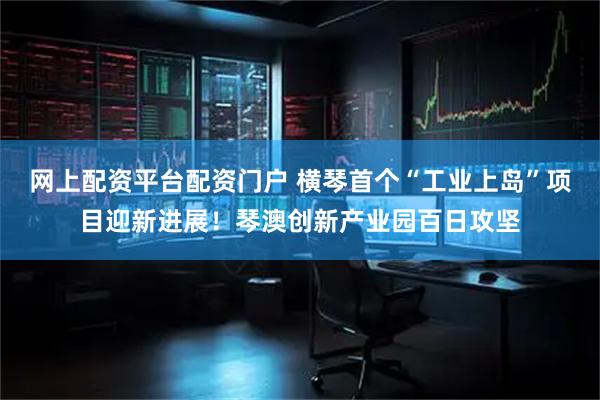 网上配资平台配资门户 横琴首个“工业上岛”项目迎新进展！琴澳创新产业园百日攻坚