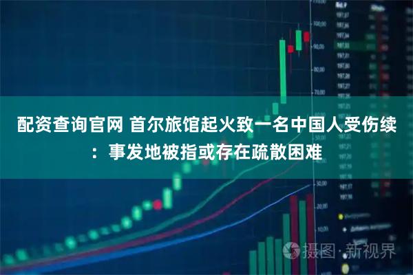 配资查询官网 首尔旅馆起火致一名中国人受伤续：事发地被指或存在疏散困难