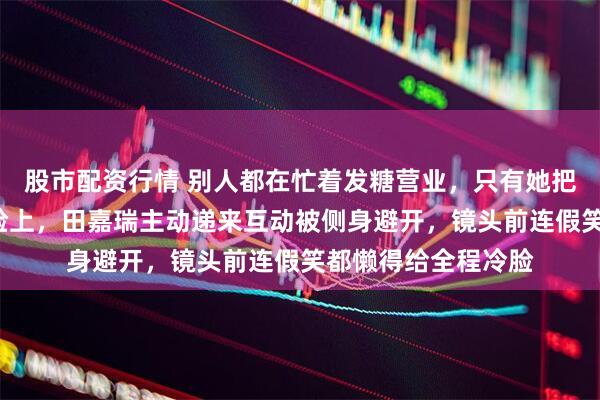 股市配资行情 别人都在忙着发糖营业，只有她把“莫挨老娘”写在脸上，田嘉瑞主动递来互动被侧身避开，镜头前连假笑都懒得给全程冷脸